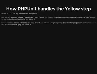 How PHPUnit handles the Yellow step
PHPUnit 3.7.14 by Sebastian Bergmann.
PHP Fatal error: Class 'Markdown' not found in /Users/stephenyoung/Documents/projects/Lab/phpuni
t/tests/MarkdownTest.php on line 8
Fatal error: Class 'Markdown' not found in /Users/stephenyoung/Documents/projects/Lab/phpunit/te
sts/MarkdownTest.php on line 8
 