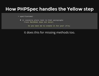 How PHPSpec handles the Yellow step
it does this for missing methods too.
> specCustomer
✘ it converts plain text to html paragraphs
Class Markdown does not exist.
Do you want me to create it for you? [Y/n]
 