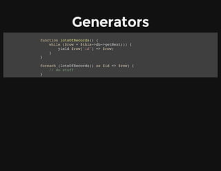 Generators
function lotsOfRecords() {
while ($row = $this->db->getNext()) {
yield $row['id'] => $row;
}
}
foreach (lotsOfRecords() as $id => $row) {
// do stuff
}
 