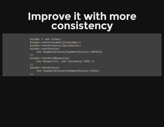 Improve it with more
consistency
$order = new Order;
$order->setCustomer($customer);
$order->setProducts($products);
$order->setStatus(
new PaymentStatus(PaymentStatus::UNPAID)
);
$order->setPaidMonetary(
new Money(500, new Currency(‘EUR’))
);
$order->setStatus(
new PaymentStatus(PaymentStatus::PAID)
);
 