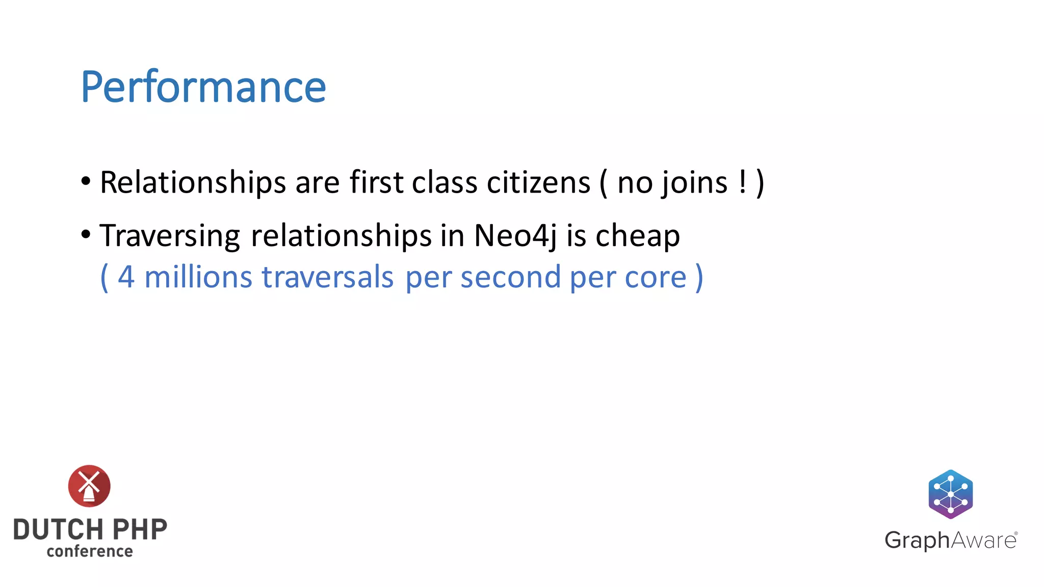 Performance
• Relationships	are	first	class	citizens	(	no	joins	!	)
• Traversing	relationships	in	Neo4j	is	cheap
(	4	millions	traversals	per	second	per	core	)
 
