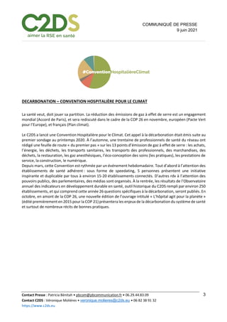 Contact Presse : Patricia Bénitah • pbcom@pbcommunication.fr • 06.29.44.83.09
Contact C2DS : Véronique Molières • veronique.molieres@c2ds.eu • 06 82 38 91 32
https://www.c2ds.eu
3
COMMUNIQUÉ DE PRESSE
9 juin 2021
DECARBONATION – CONVENTION HOSPITALIÈRE POUR LE CLIMAT
La santé veut, doit jouer sa partition. La réduction des émissions de gaz à effet de serre est un engagement
mondial (Accord de Paris), et sera rediscuté dans le cadre de la COP 26 en novembre, européen (Pacte Vert
pour l’Europe), et français (Plan climat).
Le C2DS a lancé une Convention Hospitalière pour le Climat. Cet appel à la décarbonation était émis suite au
premier sondage au printemps 2020. À l’automne, une trentaine de professionnels de santé du réseau ont
rédigé une feuille de route « du premier pas » sur les 13 points d’émission de gaz à effet de serre : les achats,
l’énergie, les déchets, les transports sanitaires, les transports des professionnels, des marchandises, des
déchets, la restauration, les gaz anesthésiques, l’éco-conception des soins (les pratiques), les prestations de
service, la construction, le numérique.
Depuis mars, cette Convention est rythmée par un événement hebdomadaire. Tout d’abord à l’attention des
établissements de santé adhérent : sous forme de speedating, 5 personnes présentent une initiative
inspirante et duplicable par tous à environ 15-20 établissements connectés. D’autres rdv à l’attention des
pouvoirs publics, des parlementaires, des médias sont organisés. À la rentrée, les résultats de l’Observatoire
annuel des indicateurs en développement durable en santé, outil historique du C2DS rempli par environ 250
établissements, et qui comprend cette année 26 questions spécifiques à la décarbonation, seront publiés. En
octobre, en amont de la COP 26, une nouvelle édition de l’ouvrage intitulé « L’hôpital agit pour la planète »
(édité premièrement en 2015 pour la COP 21) présentera les enjeux de la décarbonation du système de santé
et surtout de nombreux récits de bonnes pratiques.
 