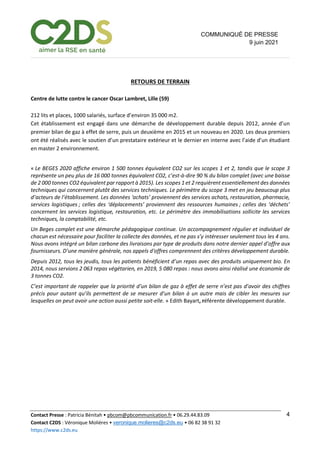 Contact Presse : Patricia Bénitah • pbcom@pbcommunication.fr • 06.29.44.83.09
Contact C2DS : Véronique Molières • veronique.molieres@c2ds.eu • 06 82 38 91 32
https://www.c2ds.eu
4
COMMUNIQUÉ DE PRESSE
9 juin 2021
RETOURS DE TERRAIN
Centre de lutte contre le cancer Oscar Lambret, Lille (59)
212 lits et places, 1000 salariés, surface d’environ 35 000 m2.
Cet établissement est engagé dans une démarche de développement durable depuis 2012, année d’un
premier bilan de gaz à effet de serre, puis un deuxième en 2015 et un nouveau en 2020. Les deux premiers
ont été réalisés avec le soutien d’un prestataire extérieur et le dernier en interne avec l’aide d’un étudiant
en master 2 environnement.
« Le BEGES 2020 affiche environ 1 500 tonnes équivalent CO2 sur les scopes 1 et 2, tandis que le scope 3
représente un peu plus de 16 000 tonnes équivalent CO2, c’est-à-dire 90 % du bilan complet (avec une baisse
de 2 000 tonnes CO2 équivalent par rapport à 2015). Les scopes 1 et 2 requièrent essentiellement des données
techniques qui concernent plutôt des services techniques. Le périmètre du scope 3 met en jeu beaucoup plus
d’acteurs de l’établissement. Les données ‘achats’ proviennent des services achats, restauration, pharmacie,
services logistiques ; celles des ‘déplacements’ proviennent des ressources humaines ; celles des ‘déchets’
concernent les services logistique, restauration, etc. Le périmètre des immobilisations sollicite les services
techniques, la comptabilité, etc.
Un Beges complet est une démarche pédagogique continue. Un accompagnement régulier et individuel de
chacun est nécessaire pour faciliter la collecte des données, et ne pas s’y intéresser seulement tous les 4 ans.
Nous avons intégré un bilan carbone des livraisons par type de produits dans notre dernier appel d’offre aux
fournisseurs. D’une manière générale, nos appels d'offres comprennent des critères développement durable.
Depuis 2012, tous les jeudis, tous les patients bénéficient d’un repas avec des produits uniquement bio. En
2014, nous servions 2 063 repas végétarien, en 2019, 5 080 repas : nous avons ainsi réalisé une économie de
3 tonnes CO2.
C’est important de rappeler que la priorité d’un bilan de gaz à effet de serre n’est pas d’avoir des chiffres
précis pour autant qu’ils permettent de se mesurer d’un bilan à un autre mais de cibler les mesures sur
lesquelles on peut avoir une action aussi petite soit-elle. » Edith Bayart, référente développement durable.
 