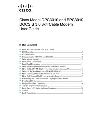 Cisco Model DPC3010 and EPC3010
DOCSIS 3.0 8x4 Cable Modem
User Guide



In This Document
  IMPORTANT SAFETY INSTRUCTIONS ...............................................................2
  FCC Compliance .........................................................................................................7
  CE Compliance............................................................................................................8
  Introducing the DPC3010 and EPC3010................................................................10
  What's in the Carton? ...............................................................................................12
  Front Panel Description ...........................................................................................13
  Back Panel Description ............................................................................................14
  What Are the System Requirements for Internet Service?.................................. 15
  How Do I Set Up My High-Speed Internet Access Account? ............................16
  Where Is the Best Location for My Cable Modem?..............................................17
  How Do I Mount the Cable Modem on the Wall? ...............................................18
  How Do I Connect My Devices to Use the Internet? ...........................................21
  Connecting the Cable Modem for High-Speed Data Service ............................. 22
  Installing USB Drivers..............................................................................................24
  Frequently Asked Questions................................................................................... 26
  Tips for Improved Performance .............................................................................31
  Front Panel LED Status Indicator Functions......................................................... 32
  Notices........................................................................................................................ 35
  For Information .........................................................................................................36
 