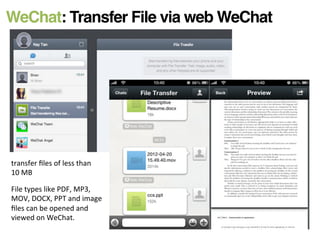 WeChat: Transfer File via web WeChat!
transfer	
  ﬁles	
  of	
  less	
  than	
  
10	
  MB	
  
File	
  types	
  like	
  PDF,	
  MP3,	
  
MOV,	
  DOCX,	
  PPT	
  and	
  image	
  
ﬁles	
  can	
  be	
  opened	
  and	
  
viewed	
  on	
  WeChat.	
  
 