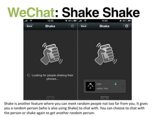 WeChat: Shake Shake!
Shake	
  is	
  another	
  feature	
  where	
  you	
  can	
  meet	
  random	
  people	
  not	
  too	
  far	
  from	
  you.	
  It	
  gives	
  
you	
  a	
  random	
  person	
  (who	
  is	
  also	
  using	
  Shake)	
  to	
  chat	
  with.	
  You	
  can	
  choose	
  to	
  chat	
  with	
  
the	
  person	
  or	
  shake	
  again	
  to	
  get	
  another	
  random	
  person.	
  
 