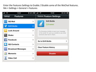 Enter	
  the	
  Features	
  Sedngs	
  to	
  Enable	
  /	
  Disable	
  some	
  of	
  the	
  WeChat	
  features.	
  	
  
Me	
  >	
  Sedngs	
  >	
  General	
  >	
  Features	
  
 