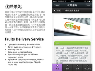 优鲜果妮	
  
目前主要经营石家庄经济学院全校区及周边
地区的水果，在线销售并免费送货上门。商
品种类涵盖优质平价水果、精品高档水果、
实惠水果拼盘和精品拼盘等，满足不同人群
对水果消费的需求；此外，缔造客户水果体
验，创办水果健康美容论坛、户外水果采摘、
情人水果节等。并不断根据消费者反馈及市
场信息，及时对商品的品类以及价格进行动
态调整。	
  
Fruits	
  Delivery	
  Service	
  
•  Operate	
  in	
  University	
  Business	
  School	
  
•  Target	
  audiences:	
  Students	
  &	
  Teachers	
  
•  Monthly	
  contact	
  
•  Daily	
  room	
  to	
  room	
  delivery	
  
•  Special	
  fruits	
  packages	
  for	
  diﬀerent	
  
customer’s	
  needs	
  
•  Apart	
  from	
  company	
  informaRon,	
  WeChat	
  
also	
  provide	
  weather	
  forecast	
  /	
  Lost	
  &	
  
Found	
  info	
  
 