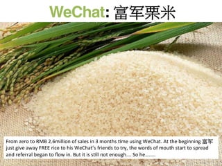 WeChat: 富军栗米	
  
From	
  zero	
  to	
  RMB	
  2.6million	
  of	
  sales	
  in	
  3	
  months	
  Rme	
  using	
  WeChat.	
  At	
  the	
  beginning	
  富军
just	
  give	
  away	
  FREE	
  rice	
  to	
  his	
  WeChat’s	
  friends	
  to	
  try,	
  the	
  words	
  of	
  mouth	
  start	
  to	
  spread	
  
and	
  referral	
  began	
  to	
  ﬂow	
  in.	
  But	
  it	
  is	
  sRll	
  not	
  enough….	
  So	
  he……..	
  
 