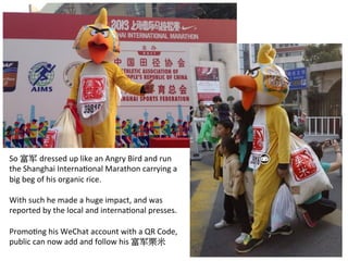 So	
  富军 dressed	
  up	
  like	
  an	
  Angry	
  Bird	
  and	
  run	
  
the	
  Shanghai	
  InternaRonal	
  Marathon	
  carrying	
  a	
  
big	
  beg	
  of	
  his	
  organic	
  rice.	
  
	
  
With	
  such	
  he	
  made	
  a	
  huge	
  impact,	
  and	
  was	
  
reported	
  by	
  the	
  local	
  and	
  internaRonal	
  presses.	
  	
  
	
  
PromoRng	
  his	
  WeChat	
  account	
  with	
  a	
  QR	
  Code,	
  
public	
  can	
  now	
  add	
  and	
  follow	
  his	
  富军栗米	
  
 