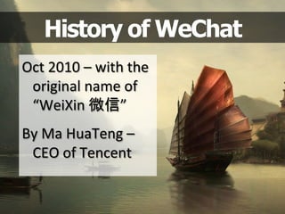 History of WeChat
Oct	
  2010	
  –	
  with	
  the	
  	
  	
  
original	
  name	
  of	
  
“WeiXin	
  微信”	
  
	
  
By	
  Ma	
  HuaTeng	
  –	
  
CEO	
  of	
  Tencent	
  	
  
 