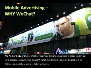 The	
  Authen8city	
  of	
  Users:	
  WeChat	
  requires	
  a	
  telephone	
  number	
  in	
  order	
  to	
  sign	
  up	
  
for	
  a	
  personal	
  account.	
  This	
  makes	
  WeChat	
  the	
  strictest	
  social	
  media	
  plaXorm	
  in	
  
China,	
  ensuring	
  there	
  are	
  less	
  ‘fake’	
  accounts.	
  
 