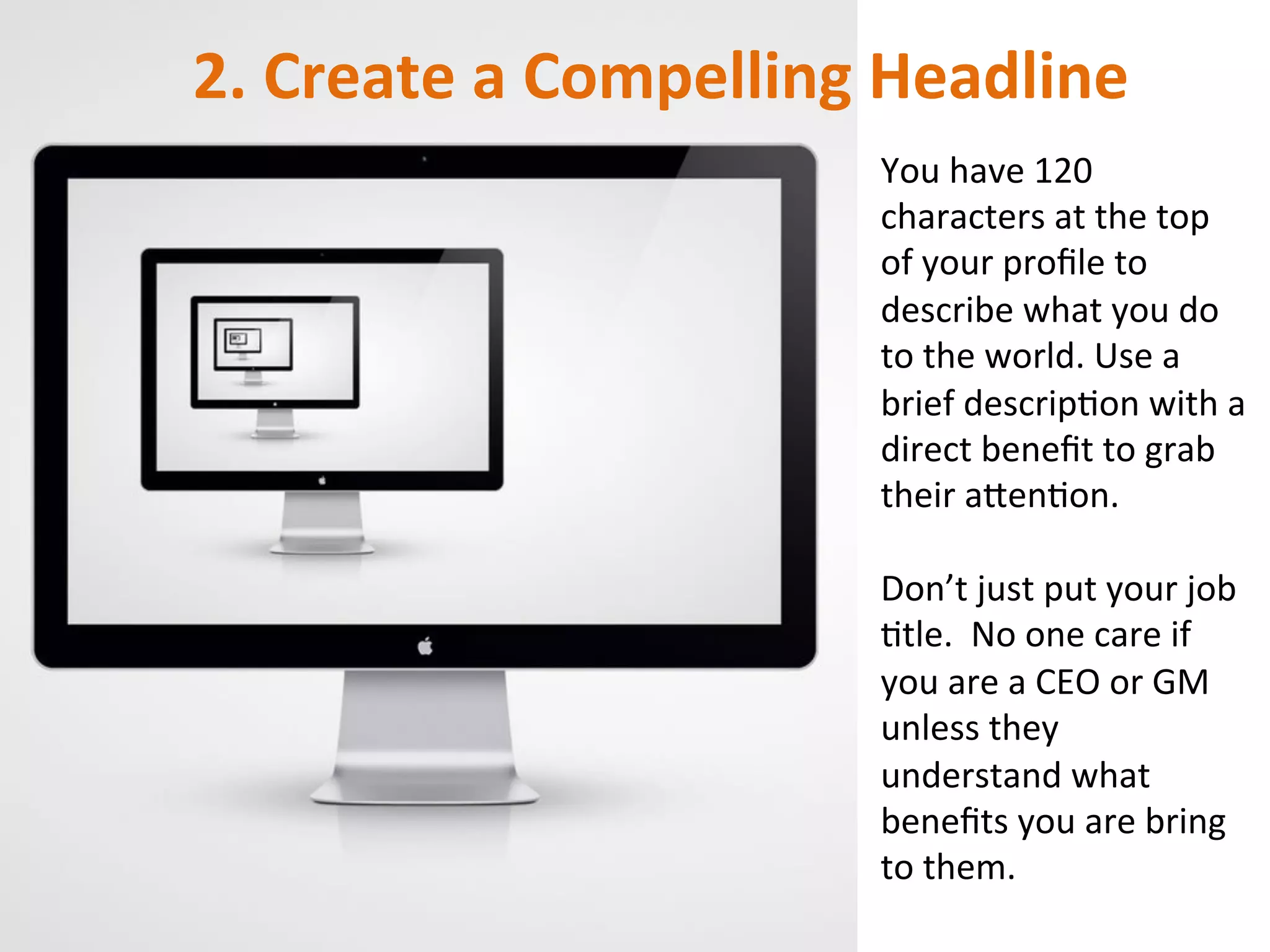 2.	
  Create	
  a	
  Compelling	
  Headline	
  
You	
  have	
  120	
  
characters	
  at	
  the	
  top	
  
of	
  your	
  proﬁle	
  to	
  
describe	
  what	
  you	
  do	
  
to	
  the	
  world.	
  Use	
  a	
  
brief	
  descripIon	
  with	
  a	
  
direct	
  beneﬁt	
  to	
  grab	
  
their	
  aOenIon.	
  	
  
	
  
Don’t	
  just	
  put	
  your	
  job	
  
Itle.	
  	
  No	
  one	
  care	
  if	
  
you	
  are	
  a	
  CEO	
  or	
  GM	
  
unless	
  they	
  
understand	
  what	
  
beneﬁts	
  you	
  are	
  bring	
  
to	
  them.	
  
 
