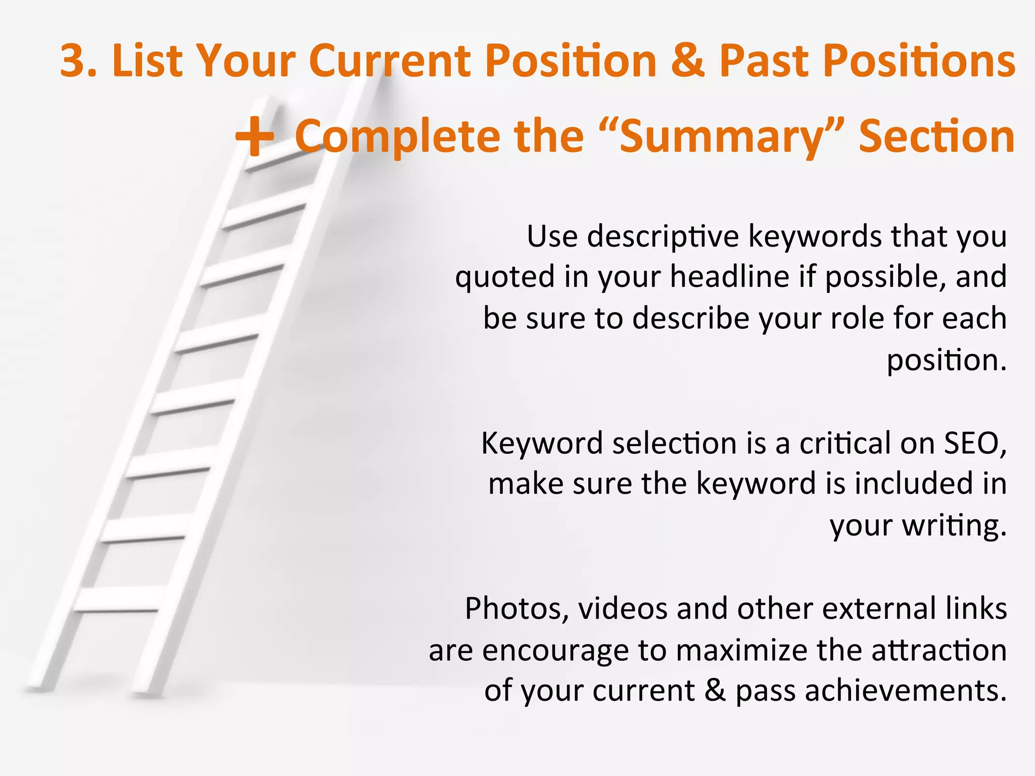 3.	
  List	
  Your	
  Current	
  PosiRon	
  &	
  Past	
  PosiRons	
  	
  
Complete	
  the	
  “Summary”	
  SecRon	
  	
  +	
  
Use	
  descripIve	
  keywords	
  that	
  you	
  
quoted	
  in	
  your	
  headline	
  if	
  possible,	
  and	
  
be	
  sure	
  to	
  describe	
  your	
  role	
  for	
  each	
  
posiIon.	
  
	
  
Keyword	
  selecIon	
  is	
  a	
  criIcal	
  on	
  SEO,	
  
make	
  sure	
  the	
  keyword	
  is	
  included	
  in	
  
your	
  wriIng.	
  
	
  
Photos,	
  videos	
  and	
  other	
  external	
  links	
  
are	
  encourage	
  to	
  maximize	
  the	
  aOracIon	
  
of	
  your	
  current	
  &	
  pass	
  achievements.	
  	
  
 