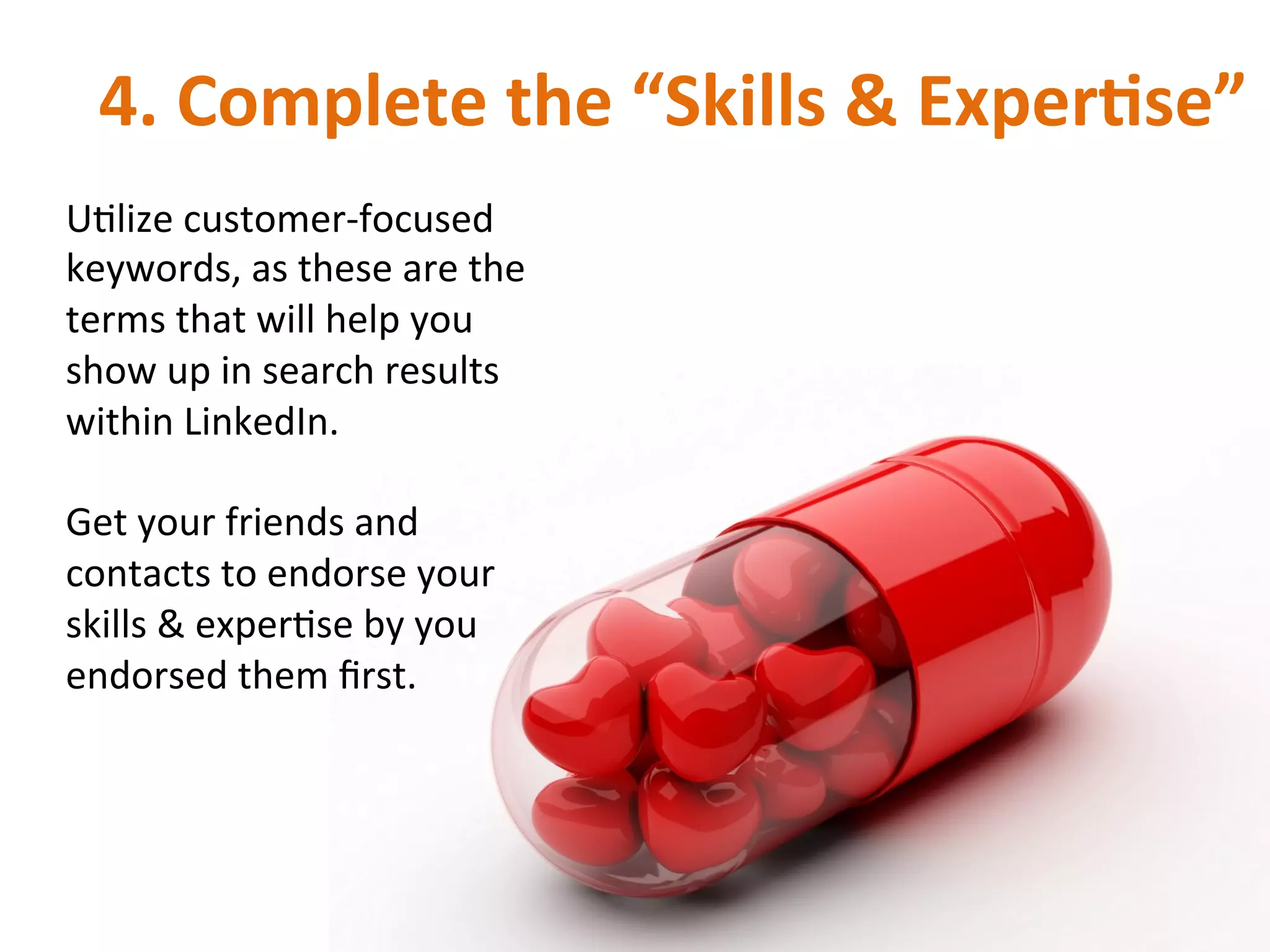 4.	
  Complete	
  the	
  “Skills	
  &	
  ExperRse”	
  
UIlize	
  customer-­‐focused	
  
keywords,	
  as	
  these	
  are	
  the	
  
terms	
  that	
  will	
  help	
  you	
  
show	
  up	
  in	
  search	
  results	
  
within	
  LinkedIn.	
  
	
  
Get	
  your	
  friends	
  and	
  
contacts	
  to	
  endorse	
  your	
  
skills	
  &	
  experIse	
  by	
  you	
  
endorsed	
  them	
  ﬁrst.	
  	
  
 