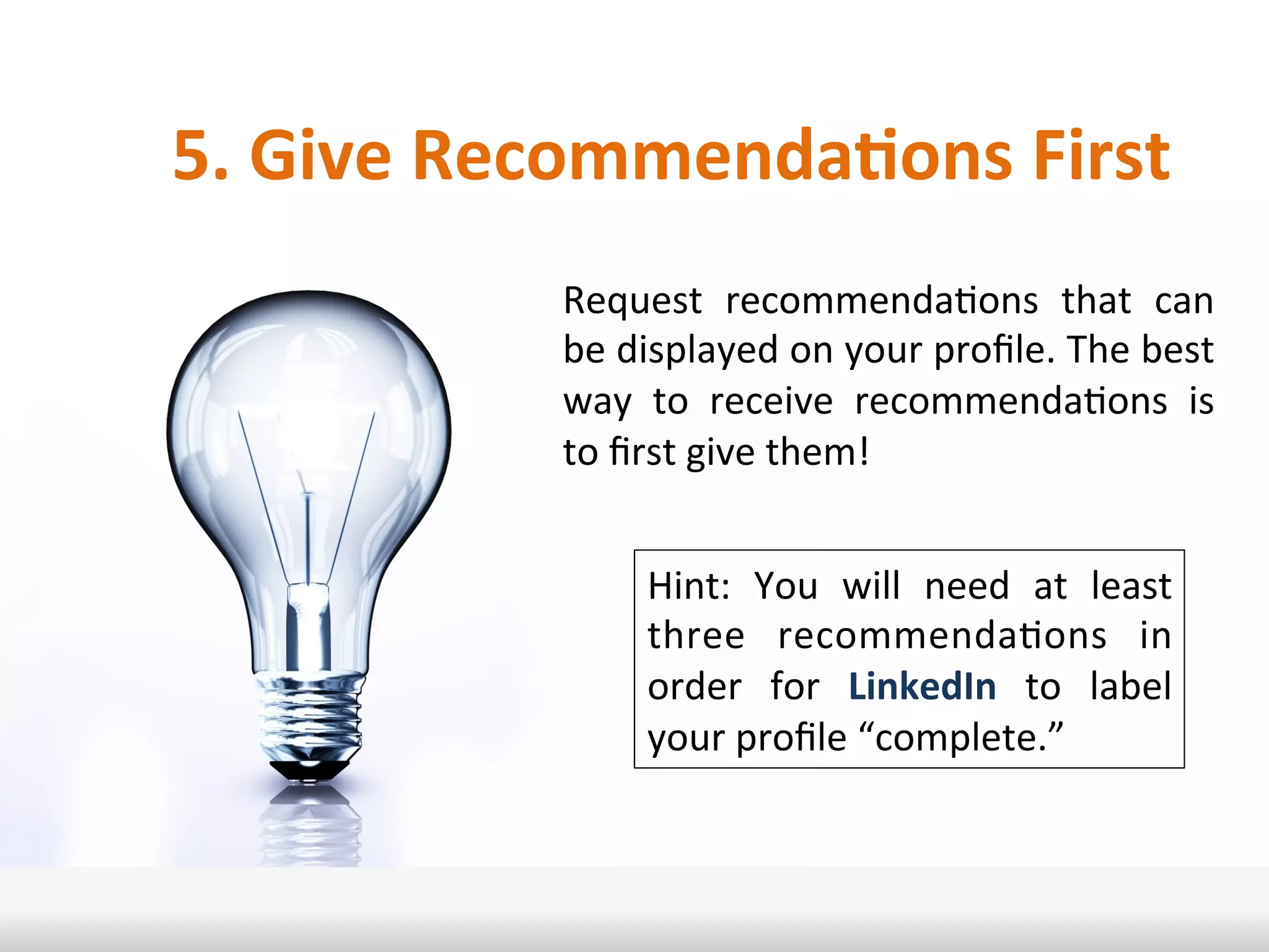 5.	
  Give	
  RecommendaRons	
  First	
  
Request	
   recommendaIons	
   that	
   can	
  
be	
  displayed	
  on	
  your	
  proﬁle.	
  The	
  best	
  
way	
   to	
   receive	
   recommendaIons	
   is	
  
to	
  ﬁrst	
  give	
  them!	
  	
  
Hint:	
   You	
   will	
   need	
   at	
   least	
  
three	
   recommendaIons	
   in	
  
order	
   for	
   LinkedIn	
   to	
   label	
  
your	
  proﬁle	
  “complete.”	
  
 