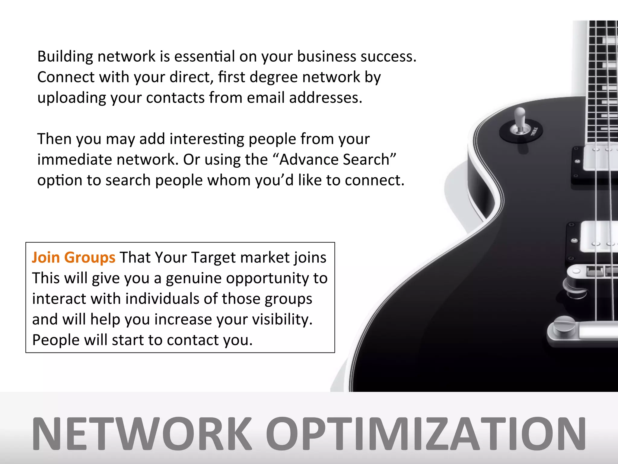 NETWORK	
  OPTIMIZATION	
  
Building	
  network	
  is	
  essenIal	
  on	
  your	
  business	
  success.	
  	
  
Connect	
  with	
  your	
  direct,	
  ﬁrst	
  degree	
  network	
  by	
  
uploading	
  your	
  contacts	
  from	
  email	
  addresses.	
  	
  
	
  
Then	
  you	
  may	
  add	
  interesIng	
  people	
  from	
  your	
  
immediate	
  network.	
  Or	
  using	
  the	
  “Advance	
  Search”	
  
opIon	
  to	
  search	
  people	
  whom	
  you’d	
  like	
  to	
  connect.	
  
Join	
  Groups	
  That	
  Your	
  Target	
  market	
  joins	
  
This	
  will	
  give	
  you	
  a	
  genuine	
  opportunity	
  to	
  
interact	
  with	
  individuals	
  of	
  those	
  groups	
  
and	
  will	
  help	
  you	
  increase	
  your	
  visibility.	
  	
  
People	
  will	
  start	
  to	
  contact	
  you.	
  
 
