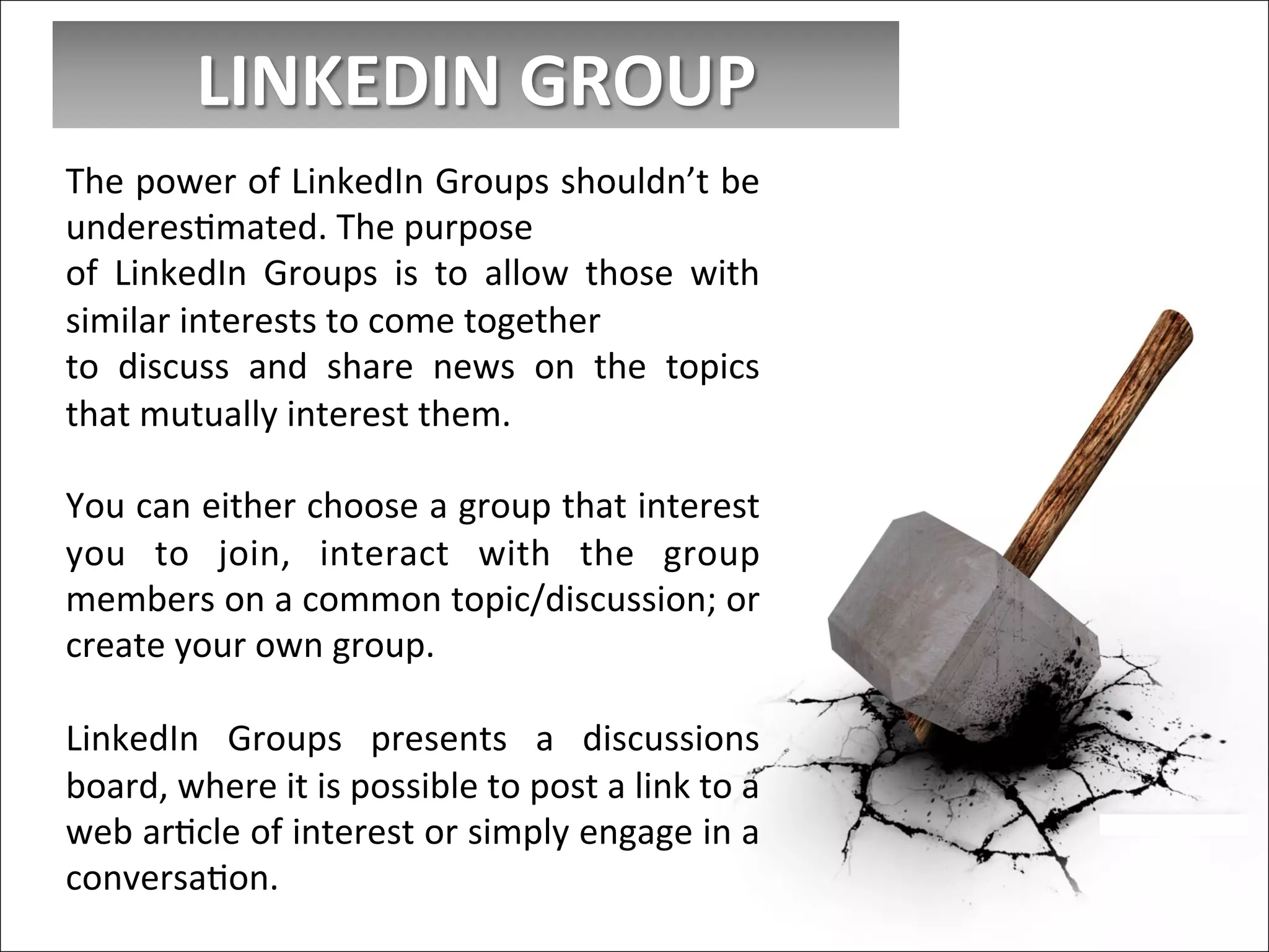LINKEDIN	
  GROUP	
  
The	
  power	
  of	
  LinkedIn	
  Groups	
  shouldn’t	
  be	
  
underesImated.	
  The	
  purpose	
  
of	
   LinkedIn	
   Groups	
   is	
   to	
   allow	
   those	
   with	
  
similar	
  interests	
  to	
  come	
  together	
  
to	
   discuss	
   and	
   share	
   news	
   on	
   the	
   topics	
  
that	
  mutually	
  interest	
  them.	
  
	
  
You	
  can	
  either	
  choose	
  a	
  group	
  that	
  interest	
  
you	
   to	
   join,	
   interact	
   with	
   the	
   group	
  
members	
  on	
  a	
  common	
  topic/discussion;	
  or	
  
create	
  your	
  own	
  group.	
  
	
  
LinkedIn	
   Groups	
   presents	
   a	
   discussions	
  
board,	
  where	
  it	
  is	
  possible	
  to	
  post	
  a	
  link	
  to	
  a	
  
web	
  arIcle	
  of	
  interest	
  or	
  simply	
  engage	
  in	
  a	
  
conversaIon.	
  
 