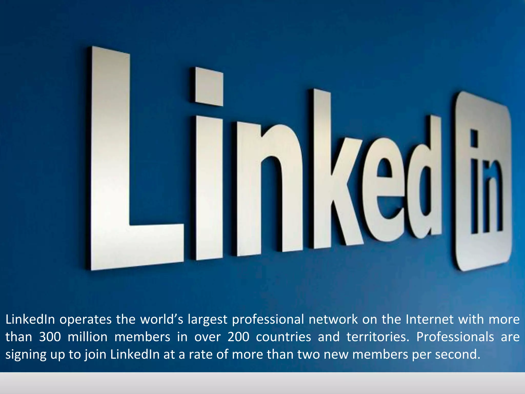 LinkedIn	
  operates	
  the	
  world’s	
  largest	
  professional	
  network	
  on	
  the	
  Internet	
  with	
  more	
  
than	
   300	
   million	
   members	
   in	
   over	
   200	
   countries	
   and	
   territories.	
   Professionals	
   are	
  
signing	
  up	
  to	
  join	
  LinkedIn	
  at	
  a	
  rate	
  of	
  more	
  than	
  two	
  new	
  members	
  per	
  second.	
  
 