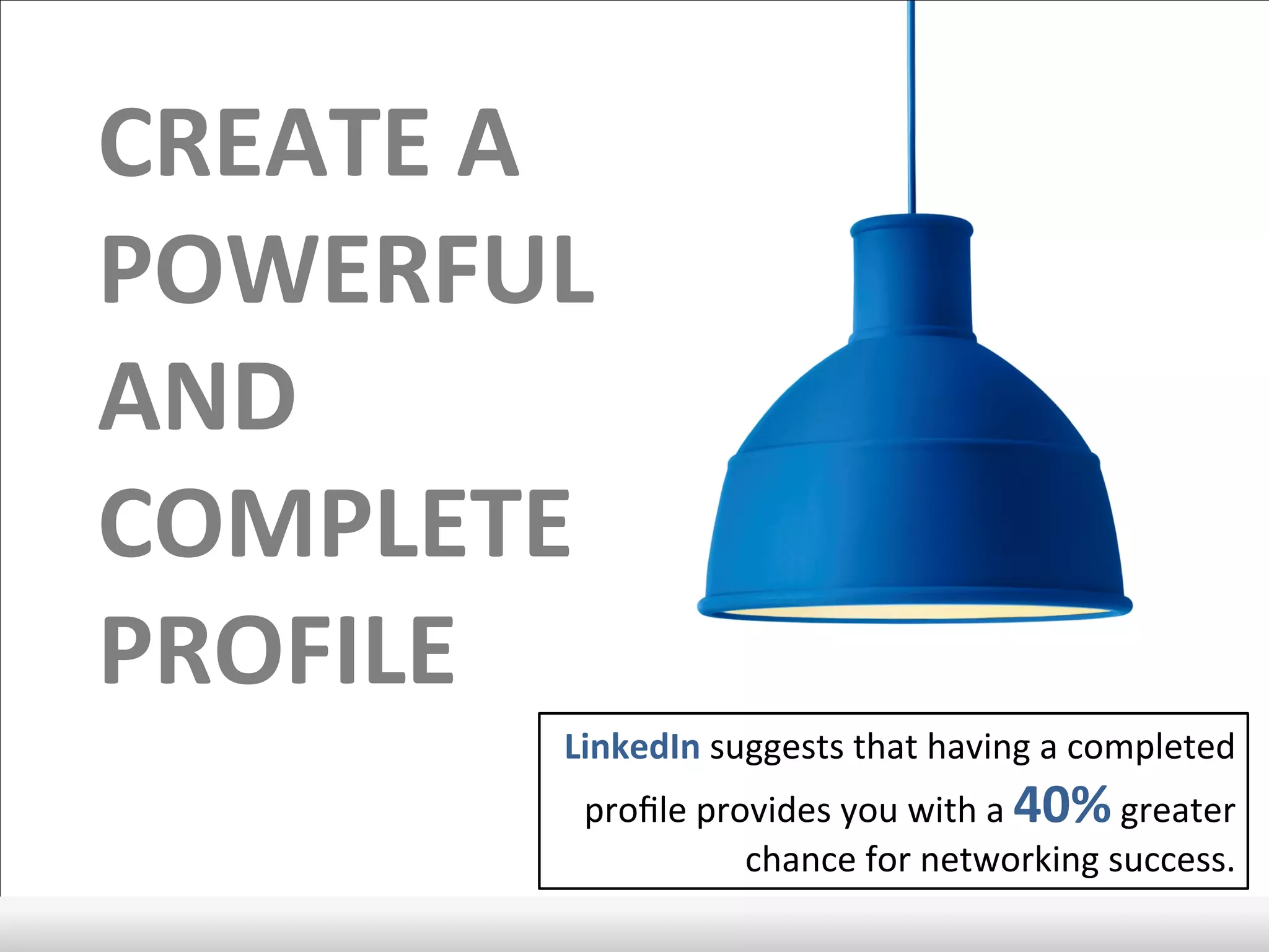 CREATE	
  A	
  
POWERFUL	
  
AND	
  
COMPLETE	
  
PROFILE	
  
LinkedIn	
  suggests	
  that	
  having	
  a	
  completed	
  
proﬁle	
  provides	
  you	
  with	
  a	
  40%	
  greater	
  
chance	
  for	
  networking	
  success.	
  	
  
 