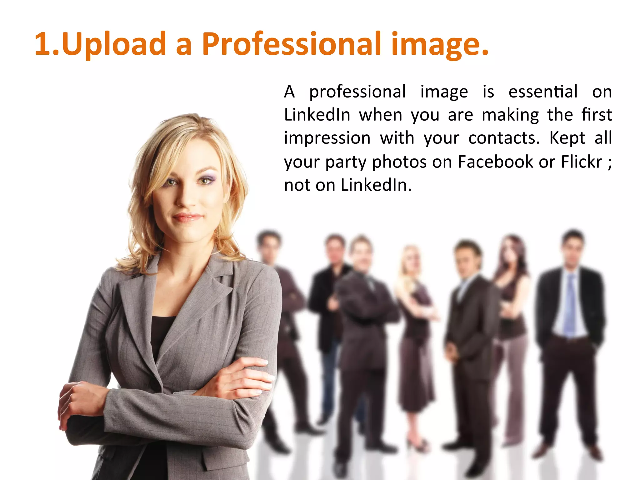 1. Upload	
  a	
  Professional	
  image.	
  
A	
   professional	
   image	
   is	
   essenIal	
   on	
  
LinkedIn	
   when	
   you	
   are	
   making	
   the	
   ﬁrst	
  
impression	
   with	
   your	
   contacts.	
   Kept	
   all	
  
your	
  party	
  photos	
  on	
  Facebook	
  or	
  Flickr	
  ;	
  
not	
  on	
  LinkedIn.	
  	
  
 