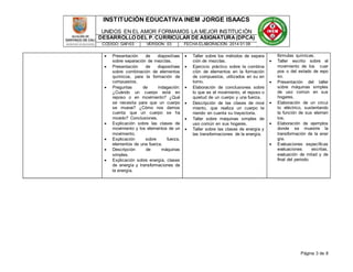 INSTITUCIÓN EDUCATIVA INEM JORGE ISAACS 
UNIDOS EN EL AMOR FORMAMOS LA MEJOR INSTITUCIÓN 
DESARROLLO DEL P. CURRICULAR DE ASIGNATURA (DPCA) 
CÓDIGO: GAFr03 VERSIÓN: 03 FECHA ELABORACIÓN: 2014 01 08 
Página 3 de 8 
 Presentación de diapositivas 
sobre separación de mezclas. 
 Presentación de diapositivas 
sobre combinación de elementos 
químicos, para la formación de 
compuestos. 
 Preguntas de indagación: 
¿Cuándo un cuerpo está en 
reposo o en movimiento? ¿Qué 
se necesita para que un cuerpo 
se mueva? ¿Cómo nos damos 
cuenta que un cuerpo se ha 
movido? Conclusiones. 
 Explicación sobre las clases de 
movimiento y los elementos de un 
movimiento. 
 Explicación sobre fuerza, 
elementos de una fuerza. 
 Descripción de máquinas 
simples. 
 Explicación sobre energía, clases 
de energía y transformaciones de 
la energía. 
 Taller sobre los métodos de separa 
ción de mezclas. 
 Ejercicio práctico sobre la combina 
ción de elementos en la formación 
de compuestos, utilizados en su en 
torno. 
 Elaboración de conclusiones sobre 
lo que es el movimiento, el reposo o 
quietud de un cuerpo y una fuerza. 
 Descripción de las clases de movi 
miento, que realiza un cuerpo te 
niendo en cuenta su trayectoria. 
 Taller sobre máquinas simples de 
uso común en sus hogares. 
 Taller sobre las clases de energía y 
las transformaciones de la energía. 
fórmulas químicas. 
 Taller escrito sobre el 
movimiento de los cuer 
pos o del estado de repo 
so. 
 Presentación del taller 
sobre máquinas simples 
de uso común en sus 
hogares. 
 Elaboración de un circui 
to eléctrico, sustentando 
la función de sus elemen 
tos. 
 Elaboración de ejemplos 
donde se muestre la 
transformación de la ener 
gía. 
 Evaluaciones específicas 
evaluaciones escritas, 
evaluación de mitad y de 
final del periodo. 
 