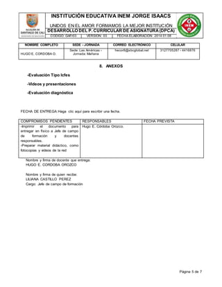 INSTITUCIÓN EDUCATIVA INEM JORGE ISAACS 
UNIDOS EN EL AMOR FORMAMOS LA MEJOR INSTITUCIÓN 
DESARROLLO DEL P. CURRICULAR DE ASIGNATURA (DPCA) 
CÓDIGO: GAFr03 VERSIÓN: 03 FECHA ELABORACIÓN: 2014 01 08 
NOMBRE COMPLETO SEDE - JORNADA CORREO ELECTRÓNICO CELULAR 
Página 5 de 7 
HUGO E. CORDOBA O. 
Sede: Las Américas - 
Jornada: Mañana 
hecor8@sbcglobal.net 3127705287 - 4416876 
8. ANEXOS 
-Evaluación Tipo Icfes 
-Videos y presentaciones 
-Evaluación diagnóstica 
FECHA DE ENTREGA:Haga clic aquí para escribir una fecha. 
COMPROMISOS PENDIENTES RESPONSABLES FECHA PREVISTA 
-Imprimir el documento para 
Hugo E. Córdoba Orozco. 
entregar en físico a Jefe de campo 
de formación y docentes 
responsables. 
-Preparar material didáctico, como 
fotocopias y videos de la red 
Nombre y firma de docente que entrega: 
HUGO E. CORDOBA OROZCO 
Nombre y firma de quien recibe: 
LILIANA CASTILLO PEREZ 
Cargo: Jefe de campo de formación 
 