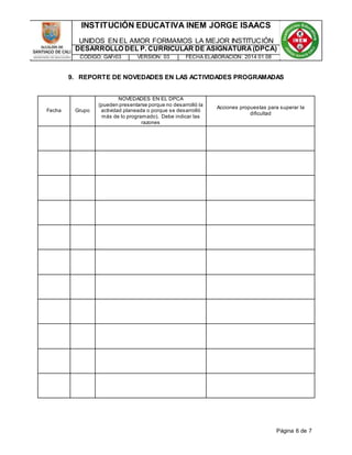 INSTITUCIÓN EDUCATIVA INEM JORGE ISAACS 
UNIDOS EN EL AMOR FORMAMOS LA MEJOR INSTITUCIÓN 
DESARROLLO DEL P. CURRICULAR DE ASIGNATURA (DPCA) 
CÓDIGO: GAFr03 VERSIÓN: 03 FECHA ELABORACIÓN: 2014 01 08 
9. REPORTE DE NOVEDADES EN LAS ACTIVIDADES PROGRAMADAS 
Página 6 de 7 
Fecha Grupo 
NOVEDADES EN EL DPCA 
(pueden presentarse porque no desarrolló la 
actividad planeada o porque se desarrolló 
más de lo programado). Debe indicar las 
razones 
Acciones propuestas para superar la 
dificultad 
 