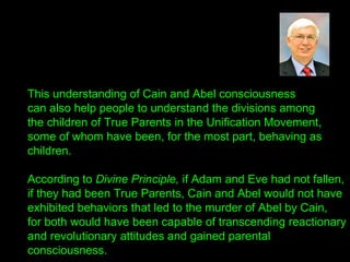 This understanding of Cain and Abel consciousness
can also help people to understand the divisions among
the children of True Parents in the Unification Movement,
some of whom have been, for the most part, behaving as
children.
According to Divine Principle, if Adam and Eve had not fallen,
if they had been True Parents, Cain and Abel would not have
exhibited behaviors that led to the murder of Abel by Cain,
for both would have been capable of transcending reactionary
and revolutionary attitudes and gained parental
consciousness.
 