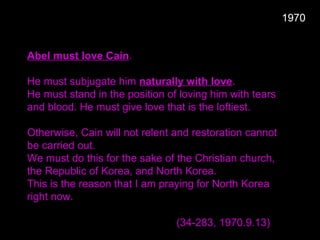 Abel must love Cain.
He must subjugate him naturally with love.
He must stand in the position of loving him with tears
and blood. He must give love that is the loftiest.
Otherwise, Cain will not relent and restoration cannot
be carried out.
We must do this for the sake of the Christian church,
the Republic of Korea, and North Korea.
This is the reason that I am praying for North Korea
right now.
(34-283, 1970.9.13)
1970
 