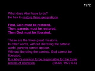 What does Abel have to do?
He has to restore three generations.
First, Cain must be restored.
Then, parents must be restored.
Then God must be liberated.
These are the three great missions.
In other words, without liberating the satanic
world, parents cannot appear.
Without liberating the parents, God cannot be
liberated.
It is Abel’s mission to be responsible for the three
realms of liberation. (58-68, 1972.6.6)
1972
 