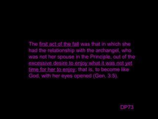 The first act of the fall was that in which she
had the relationship with the archangel, who
was not her spouse in the Principle, out of the
excessive desire to enjoy what it was not yet
time for her to enjoy; that is, to become like
God, with her eyes opened (Gen. 3:5).
DP73
 