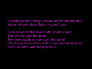According to the Principle, Satan cannot dominate men
above the level where Satan invaded Adam.
If you are above that level, Satan cannot invade.
You have to reach that point.
Then how exactly can we reach that point?
Here the question of the relationship understand where
Abel is situated, what his position is.
 