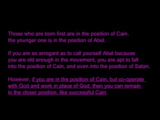 Those who are born first are in the position of Cain,
the younger one is in the position of Abel.
If you are so arrogant as to call yourself Abel because
you are old enough in the movement, you are apt to fall
into the position of Cain, and even into the position of Satan.
However, if you are in the position of Cain, but co-operate
with God and work in place of God, then you can remain
in the closer position, like successful Cain.
 