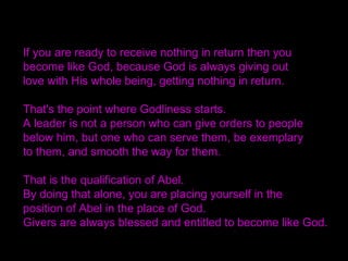 If you are ready to receive nothing in return then you
become like God, because God is always giving out
love with His whole being, getting nothing in return.
That's the point where Godliness starts.
A leader is not a person who can give orders to people
below him, but one who can serve them, be exemplary
to them, and smooth the way for them.
That is the qualification of Abel.
By doing that alone, you are placing yourself in the
position of Abel in the place of God.
Givers are always blessed and entitled to become like God.
 