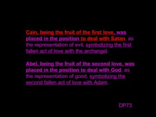 Cain, being the fruit of the first love, was
placed in the position to deal with Satan, as
the representation of evil, symbolizing the first
fallen act of love with the archangel.
Abel, being the fruit of the second love, was
placed in the position to deal with God, as
the representation of good, symbolizing the
second fallen act of love with Adam.
DP73
 