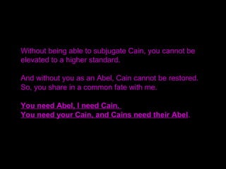 Without being able to subjugate Cain, you cannot be
elevated to a higher standard.
And without you as an Abel, Cain cannot be restored.
So, you share in a common fate with me.
You need Abel, I need Cain.
You need your Cain, and Cains need their Abel.
 