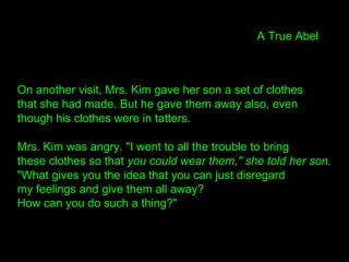 On another visit, Mrs. Kim gave her son a set of clothes
that she had made. But he gave them away also, even
though his clothes were in tatters.
Mrs. Kim was angry. "I went to all the trouble to bring
these clothes so that you could wear them," she told her son.
"What gives you the idea that you can just disregard
my feelings and give them all away?
How can you do such a thing?"
A True Abel
 