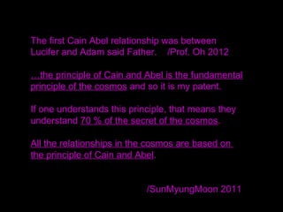 The first Cain Abel relationship was between
Lucifer and Adam said Father. /Prof. Oh 2012
…the principle of Cain and Abel is the fundamental
principle of the cosmos and so it is my patent.
If one understands this principle, that means they
understand 70 % of the secret of the cosmos.
All the relationships in the cosmos are based on
the principle of Cain and Abel.
/SunMyungMoon 2011
 