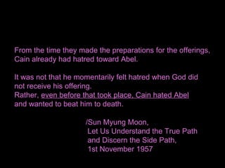 From the time they made the preparations for the offerings,
Cain already had hatred toward Abel.
It was not that he momentarily felt hatred when God did
not receive his offering.
Rather, even before that took place, Cain hated Abel
and wanted to beat him to death.
/Sun Myung Moon,
Let Us Understand the True Path
and Discern the Side Path,
1st November 1957
 