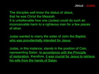 The disciples well knew the status of Jesus,
that he was Christ the Messiah.
It is unbelievable how one (Judas) could do such an
inconceivable harm to a righteous man for a few pieces
of silver.
Judas wanted to marry the sister of John the Baptist,
who was providentially intended for Jesus.
Judas, in this instance, stands in the position of Cain,
representing Satan. In accordance with the Principle
of restoration, therefore, it was crucial for Jesus to retrieve
his wife from the hands of Satan.
Jesus - Judas
 