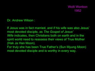 Dr. Andrew Wilson :
If Jesus was in fact married, and if his wife was also Jesus’
most devoted disciple, as The Gospel of Jesus’
Wife indicates, then Christians both on earth and in the
spirit world need to reassess their views of True Mother
(Hak Ja Han Moon).
For truly she has been True Father’s (Sun Myung Moon)
most devoted disciple and is worthy in every way.
Wolli Wonbon
1952
 