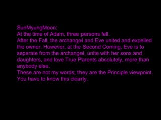 SunMyungMoon:
At the time of Adam, three persons fell.
After the Fall, the archangel and Eve united and expelled
the owner. However, at the Second Coming, Eve is to
separate from the archangel, unite with her sons and
daughters, and love True Parents absolutely, more than
anybody else.
These are not my words; they are the Principle viewpoint.
You have to know this clearly.
 