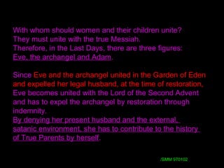 With whom should women and their children unite?
They must unite with the true Messiah.
Therefore, in the Last Days, there are three figures:
Eve, the archangel and Adam.
Since Eve and the archangel united in the Garden of Eden
and expelled her legal husband, at the time of restoration,
Eve becomes united with the Lord of the Second Advent
and has to expel the archangel by restoration through
indemnity.
By denying her present husband and the external,
satanic environment, she has to contribute to the history
of True Parents by herself.
/ /SMM 970102
 