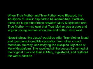 When True Mother and True Father were Blessed, the
situations of Jesus’ day had to be indemnified. Certainly
there are huge differences between Mary Magdalene and
True Mother — not least that True Mother was a pure and
virginal young woman when she and Father were wed.
Nevertheless, like Jesus’ would-be wife, True Mother faced
and overcame incredible opposition from other church
members, thereby indemnifying the disciples’ rejection of
Mary Magdalene. She received all the accusation aimed at
the original Eve and then at Mary, digested it, and restored
the wife’s position.
 