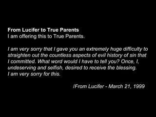 From Lucifer to True Parents
I am offering this to True Parents.
I am very sorry that I gave you an extremely huge difficulty to
straighten out the countless aspects of evil history of sin that
I committed. What word would I have to tell you? Once, I,
undeserving and selfish, desired to receive the blessing.
I am very sorry for this.
/From Lucifer - March 21, 1999
 
