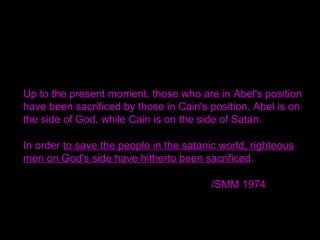 Up to the present moment, those who are in Abel's position
have been sacrificed by those in Cain's position. Abel is on
the side of God, while Cain is on the side of Satan.
In order to save the people in the satanic world, righteous
men on God's side have hitherto been sacrificed.
/SMM 1974
 