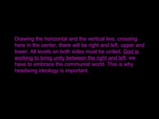 Drawing the horizontal and the vertical line, crossing
here in the center, there will be right and left, upper and
lower. All levels on both sides must be united. God is
working to bring unity between the right and left: we
have to embrace the communist world. This is why
headwing ideology is important.
 