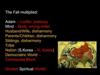 The Fall multiplied:
Adam – Lucifer, jealousy
Mind – Body, wrong order
Husband/Wife, disharmony
Parents/Children, disharmony
Siblings, disharmony
Tribe
Nation (S.Korea – N. Korea)
Democratric World –
Communist Block
Divided Spiritual World!
 