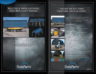 Multiple Applications.             THE WAY WE PUT THEM
 One Brilliant design.           TOGETHER, SETS US APART.


                                        DuraPorts® MarinePort is the perfect solution for boat
                                        storage. Our high quality, lightweight steel and
                                        synthetic fabric structures provide year-round weather
                                        protection in a unique modular design.

                                        Multiple Benefits:
                                        Protects your investment from the elements.
                                        Results in higher boat re-sale values.
                                        Lowers operational costs, insurance and maintenance.

                                        Multiple Applications:
                                        MarinePorts’ enable year round storage and
                                        weather protection for:
                                        • Marinas
                                        • Private Clubs
                                        • Self Storage Centers
                                        • Boat Dealers and Manufactures
                                        • Boat Yards
                                        • Storage
  Protecting People & Property
    with Substance & Style.             Specifications:
                                        22’ - 66’ long
                                        14’ wide
                                        Up to 18’ high
                                        150 mph* wind load
                                        MarinePorts are covered with the world’s leading waterproof
                                        synthetic fabrics offering 96% UV ray protection.

                                        MarinePorts provide customized solutions without
                                        customized costs. For more information on DuraPorts®
                                        solutions, please visit our website www.duraports.com




                                                                                          *Exposure B
 